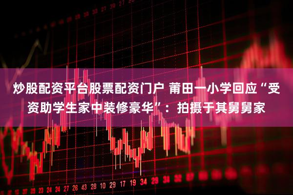 炒股配资平台股票配资门户 莆田一小学回应“受资助学生家中装修豪华”：拍摄于其舅舅家