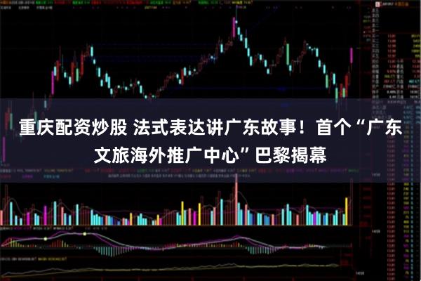 重庆配资炒股 法式表达讲广东故事！首个“广东文旅海外推广中心”巴黎揭幕