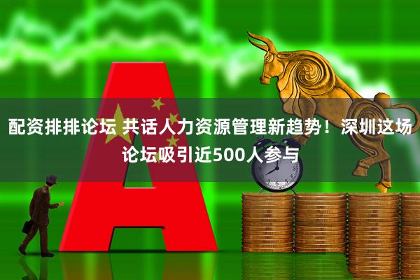 配资排排论坛 共话人力资源管理新趋势！深圳这场论坛吸引近500人参与