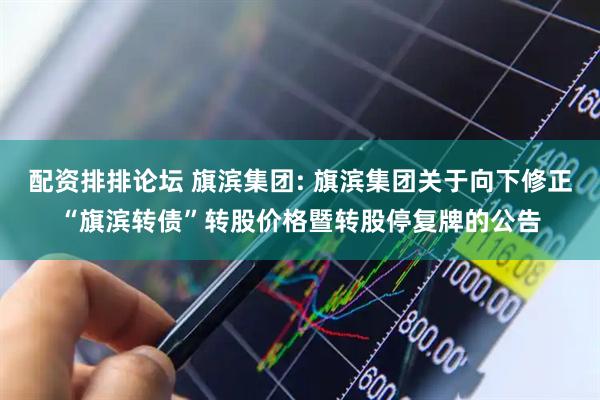 配资排排论坛 旗滨集团: 旗滨集团关于向下修正“旗滨转债”转股价格暨转股停复牌的公告
