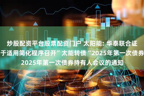 炒股配资平台股票配资门户 太阳能: 华泰联合证券有限责任公司关于适用简化程序召开”太能转债“2025年第一次债券持有人会议的通知