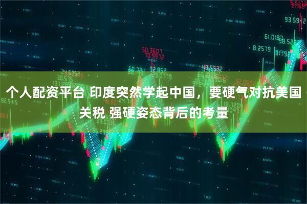 个人配资平台 印度突然学起中国，要硬气对抗美国关税 强硬姿态背后的考量