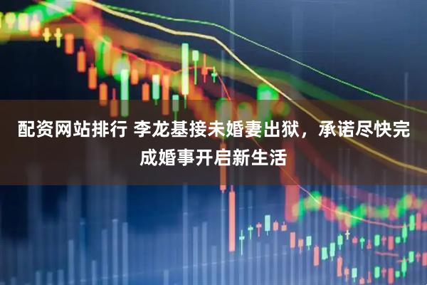 配资网站排行 李龙基接未婚妻出狱，承诺尽快完成婚事开启新生活