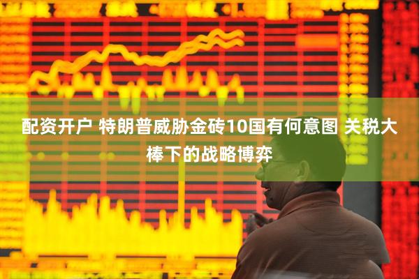 配资开户 特朗普威胁金砖10国有何意图 关税大棒下的战略博弈