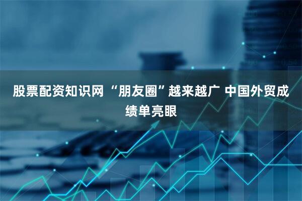 股票配资知识网 “朋友圈”越来越广 中国外贸成绩单亮眼