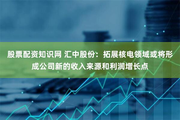 股票配资知识网 汇中股份：拓展核电领域或将形成公司新的收入来源和利润增长点