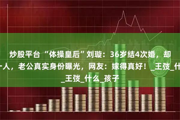 炒股平台 “体操皇后”刘璇：36岁结4次婚，却嫁给同一人，老公真实身份曝光，网友：嫁得真好！_王弢_什么_孩子