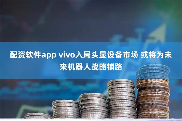 配资软件app vivo入局头显设备市场 或将为未来机器人战略铺路