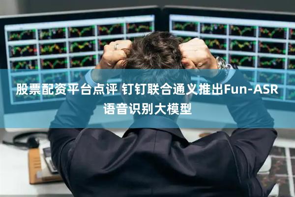 股票配资平台点评 钉钉联合通义推出Fun-ASR语音识别大模型