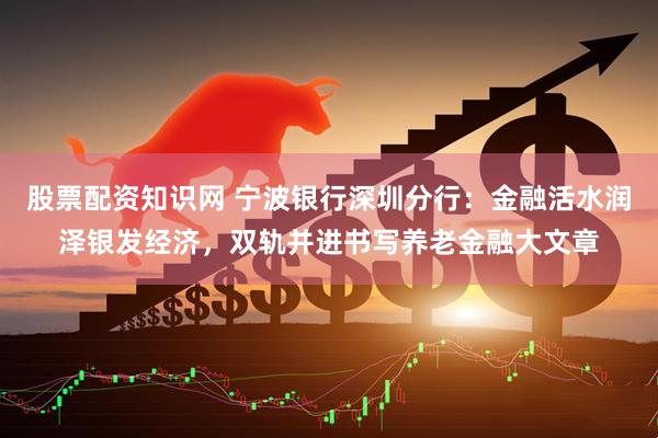 股票配资知识网 宁波银行深圳分行：金融活水润泽银发经济，双轨并进书写养老金融大文章