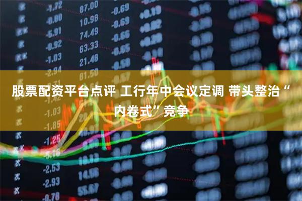 股票配资平台点评 工行年中会议定调 带头整治“内卷式”竞争