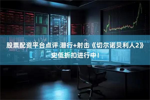 股票配资平台点评 潜行+射击《切尔诺贝利人2》史低折扣进行中！