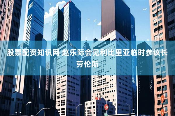 股票配资知识网 赵乐际会见利比里亚临时参议长劳伦斯