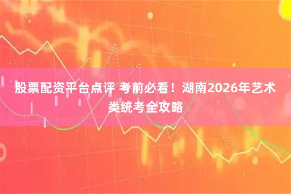 股票配资平台点评 考前必看！湖南2026年艺术类统考全攻略