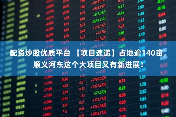 配资炒股优质平台 【项目速递】占地逾140亩，顺义河东这个大项目又有新进展！